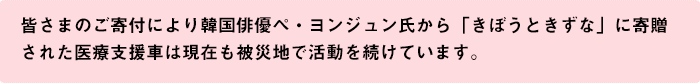 皆さまのご寄付により韓国俳優ぺ・ヨンジュン氏から「きぼうときずな」に寄贈された医療支援車は現在も被災地で活動を続けています