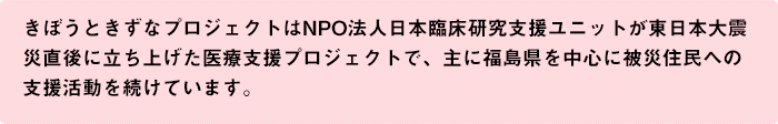 きぼうときずなプロジェクトはNPO法人日本臨床研究支援ユニットが東日本大震災直後に立ち上げた医療支援プロジェクトで、主に福島県を中心に被災住民への支援活動を続けています